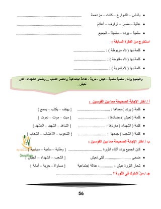 •‫بالناس‬–‫الشوارع‬–‫كانت‬–‫مزدحمة‬.............................................................
•‫عالية‬–‫مصر‬–‫ترفرف‬–‫أعلم‬.............................................................
•‫سلمية‬–‫يردد‬–‫سلمية‬–‫الجميع‬..............................................................
‫استخرج‬‫من‬‫الفقرة‬‫السابقة‬:
•‫كلمة‬‫بها‬‫تاء‬ )‫مربوطة‬.............................. : (
•‫كلمة‬‫بها‬‫تاء‬ )‫مفتوحة‬............................... : (
•‫كلمة‬‫بها‬‫لم‬ )‫قمرية‬................................. : (
‫أ‬‫اختر‬ /‫الاجابة‬‫الصحيحة‬‫مما‬‫بين‬‫القوسين‬:
•‫كلمة‬‫يردد‬ )‫معناها‬ (‫يهتف‬ } ............................... :–‫يكتب‬–‫يسمع‬{
•‫كلمة‬‫نعيش‬ )‫مضادها‬ (‫ميت‬ } ........................... :–‫موت‬–‫نموت‬{
•‫كلمة‬‫الشهداء‬ )‫مفردها‬ (‫الشاهد‬ } .......................... :–‫الشهيد‬–‫المشهد‬{
•‫كلمة‬‫الشعب‬ )‫جمعها‬ (‫الشعوب‬ } ........................... :–‫العشاب‬–‫الشعاب‬{
‫ب‬‫اختر‬ /‫الاجابة‬‫الصحيحة‬‫مما‬‫بين‬‫القوسين‬:
•‫كان‬‫الجميع‬‫يردد‬‫أنثناء‬‫الثورة‬‫وطنية‬ } ................................–‫سلمية‬–‫سياسية‬{
•‫ضحى‬‫لكى‬ .........................‫نعيش‬‫الشعب‬ }–‫الشهداء‬–‫الجيش‬{
•‫شعار‬‫الثورة‬‫عيش‬،،.............‫عدالة‬‫إجتماعية‬‫مساواة‬ }–‫حرية‬–‫أمانة‬{
‫اجـ‬‫ن‬ْ  ‫م‬ /‫اشترك‬‫فى‬‫الثورة‬‫؟‬.....................................................
56
‫لكى‬ ‫؛‬ ‫الشهداء‬ ‫وضحى‬ ... ‫الشعب‬ ‫.وانتصر‬ ‫ااجتماعية‬ ‫عدالة‬ ، ‫حرية‬ ، ‫عيش‬ ، ‫سلمية‬ ‫سلمية‬ : ‫يردد‬ ‫والجميع‬
. ‫نعيش‬
‫لكى‬ ‫؛‬ ‫الشهداء‬ ‫وضحى‬ ... ‫الشعب‬ ‫.وانتصر‬ ‫ااجتماعية‬ ‫عدالة‬ ، ‫حرية‬ ، ‫عيش‬ ، ‫سلمية‬ ‫سلمية‬ : ‫يردد‬ ‫والجميع‬
. ‫نعيش‬
 