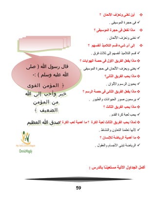 ‫أين‬‫نغنى‬‫ونعزف‬‫اللحان‬‫؟‬
‫فى‬‫حجرة‬‫الموسيقى‬.
‫ماذا‬‫نفعل‬‫فى‬‫حجرة‬‫الموسيقى‬‫؟‬
‫نغنى‬‫ونعزف‬‫اللحان‬.
‫إلى‬‫أى‬‫شيء‬‫قسم‬‫التلميذ‬‫أنفسهم‬‫؟‬
‫قسم‬‫التلميذ‬‫أنفسهم‬‫إلى‬‫نثل ث‬‫فرق‬.
‫ماذا‬‫يفعل‬‫الفريق‬‫الول‬‫فى‬‫حصة‬‫الهوايات‬‫؟‬
‫يغنى‬‫ويعزف‬‫اللحان‬‫فى‬‫حجرة‬‫الموسيقى‬.
‫ماذا‬‫يحب‬‫الفريق‬‫الثانى؟‬
‫يحبون‬‫الرسم‬‫واللوان‬.
‫ماذا‬‫يفعل‬‫الفريق‬‫الثانى‬‫فى‬‫حصة‬‫الرسم‬‫؟‬
‫يرسمون‬‫صور‬‫الحيوانات‬‫والطيور‬.
‫ماذا‬‫يحب‬‫الفريق‬‫الثالث‬‫؟‬
‫يحب‬‫لعبة‬‫كرة‬‫القدم‬.
‫لماذا‬‫يحب‬‫الفريق‬‫الثالث‬‫لعبة‬‫الكرة‬‫؟‬‫ما‬‫أهمية‬‫لعب‬‫الكرة‬‫؟‬
‫لنها‬‫تعلمنا‬‫التعاون‬‫والنشاط‬.
‫ما‬‫أهمية‬‫الرياضة‬‫للنسان‬‫؟‬
‫الرياضة‬‫تبنى‬‫الجسام‬‫والعقول‬.
‫أكمل‬‫الجداول‬‫اليتية‬‫ـا‬ً‫ا‬‫ن‬‫مستعي‬‫بالدرس‬:
59
‫صلى‬ ) ‫ا‬ ‫رسول‬ ‫قال‬
-: ( ‫وسلم‬ ‫عليه‬ ‫ا‬
‫القوى‬ ‫المؤمن‬ ﴿
‫ا‬ ‫إلى‬ ‫وأحب‬ ‫خير‬
‫المؤمن‬ ‫من‬
﴾ ‫الضعيف‬
‫العظيم‬ ‫ا‬ ‫صدق‬
‫صلى‬ ) ‫ا‬ ‫رسول‬ ‫قال‬
-: ( ‫وسلم‬ ‫عليه‬ ‫ا‬
‫القوى‬ ‫المؤمن‬ ﴿
‫ا‬ ‫إلى‬ ‫وأحب‬ ‫خير‬
‫المؤمن‬ ‫من‬
﴾ ‫الضعيف‬
‫العظيم‬ ‫ا‬ ‫صدق‬
 