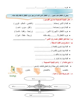 •‫هرب‬................. / ................. / ................ / ...............
‫أ‬‫اختر‬ /‫الاجابة‬‫الصحيحة‬‫مما‬‫بين‬‫القوسين‬:
•‫كلمة‬‫المير‬ )‫معناها‬ (‫القاضى‬ ) ................................. :–‫الحاكم‬–‫الوزير‬(
•‫كلمة‬‫هرب‬ )‫مضادها‬ (‫أقبل‬ ) ................................ :–‫جرى‬–‫ذهب‬(
•‫هرب‬‫الفطفال‬‫؛‬‫لنهم‬‫رأوا‬‫المير‬‫ـا‬ً ‫راجع‬ ) ................. :–‫ـا‬ً ‫واقفـ‬–‫ـا‬ً ‫قادمـ‬(
•‫هرب‬‫الفطفال‬‫إل‬‫وقف‬ ............‫مكانه‬‫رجل‬ )–‫فطفل‬–‫را‬ً  ‫أمي‬(
‫ب‬‫لماذا‬ /‫فعل‬‫الفطفال‬‫عندما‬‫رأوا‬‫المير‬‫؟‬..............................................................
‫اجـ‬‫استخرج‬ /‫من‬‫الفقرة‬‫السابقة‬:
•‫كلمة‬‫بها‬‫تنوين‬ )‫بالفتحة‬................................. (
•‫كلمة‬‫بها‬‫تنوين‬ )‫بالكسرة‬................................ (
•‫كلمة‬‫بها‬‫د‬ّ‫ن‬‫م‬ )‫باللف‬.................................... (
•‫كلمة‬‫بها‬‫د‬ّ‫ن‬‫م‬ )‫بالواو‬.................................... (
‫د‬‫ضع‬ /‫علمة‬)√‫أمام‬ (‫الاجابة‬‫الصحيحة‬:
•‫كلمة‬‫فأخاف‬ )‫فى‬ (‫جملة‬‫ولم‬ )‫أخطئ‬‫فأخاف‬‫توحى‬ (....................... :
‫بالغضب‬‫بالفطمئنان‬‫بالحزن‬
‫هـ‬/‫أكمل‬‫خريطة‬‫المفردات‬‫اليتية‬:
6
. ‫مكانه‬ ‫وقف‬ ‫فطفل‬ ‫إل‬ ‫الفطفال‬ ‫.هرب‬ ‫د‬ٍ ‫بعي‬ ‫من‬ ‫ـا‬ً‫ا‬‫م‬‫قاد‬ ‫المير‬ ‫الفطفال‬ ‫رأى‬ . ‫يلعبون‬ ‫كانوا‬ ‫الفطفال‬ ‫أن‬ ‫يحكى‬. ‫مكانه‬ ‫وقف‬ ‫فطفل‬ ‫إل‬ ‫الفطفال‬ ‫.هرب‬ ‫د‬ٍ ‫بعي‬ ‫من‬ ‫ـا‬ً‫ا‬‫م‬‫قاد‬ ‫المير‬ ‫الفطفال‬ ‫رأى‬ . ‫يلعبون‬ ‫كانوا‬ ‫الفطفال‬ ‫أن‬ ‫يحكى‬
‫مضادها‬ ...........................‫مرادفها‬ ...........................
‫الجملة‬ ..............................................
‫ـا‬ً‫ا‬‫قادم‬
‫نوعها‬ ................................
 