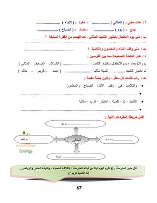 ‫أ‬‫هات‬ /‫معنى‬:‫المثالى‬ )................. (،‫مفرد‬:‫الباء‬ )....................... (
‫اجمع‬:‫يوم‬ ).................... (،‫مضاد‬:‫الصباح‬ )..................... (
‫ب‬‫متى‬ /‫يوم‬‫الحتفال‬‫باختيار‬‫التلميذ‬‫المثالى‬،‫كما‬‫فهمت‬‫من‬‫الفقرة‬‫السابقة‬‫؟‬.
......................................................................................................................
‫اجـ‬‫متى‬ /‫وقف‬‫الباء‬‫والمعلمون‬‫والتلميذ‬‫؟‬................................................
‫د‬‫اختر‬ /‫التكملة‬‫الصحيحة‬‫مما‬‫بين‬‫القوسين‬:
‫يوم‬‫الربعاء‬‫؛‬‫يوم‬‫الحتفال‬‫باختيار‬‫التلميذ‬‫الكسلن‬ } .......................... :–‫الضعيف‬–‫المثالى‬{
‫تم‬‫اختيار‬‫التلميذ‬‫تلميذا‬ ................‫مثاليا‬‫أحمد‬ } .......................... :–‫كريم‬–‫خالد‬{
‫هـ‬‫ريتب‬ /‫كلمات‬‫كل‬‫سطر‬‫؛‬‫وكون‬‫اجملة‬‫مفيدة‬:
•‫والتلميذ‬–‫فى‬–‫وقف‬–‫الباء‬–‫الصباح‬–‫والمعلمون‬
•.................................................................................................................
•‫التلميذ‬–‫تم‬–‫تلميذا‬–‫اختيار‬–‫كريم‬–‫مثاليا‬
•.................................................................................................................
‫أكمل‬‫خريطة‬‫المفردات‬‫اليتية‬:
67
. ‫والرياضى‬ ‫العلمى‬ ‫ويتفوقه‬ ، ‫الحميدة‬ ‫لخلقه‬ ‫؛‬ ‫المدرسة‬ ‫أبناء‬ ‫من‬ ‫ابنا‬ ‫اليوم‬ ‫نكرم‬ )) : ‫المدرسة‬ ‫مدير‬ ‫قال‬
(( ‫كريم‬ ‫التلميذ‬ ‫إنه‬
. ‫والرياضى‬ ‫العلمى‬ ‫ويتفوقه‬ ، ‫الحميدة‬ ‫لخلقه‬ ‫؛‬ ‫المدرسة‬ ‫أبناء‬ ‫من‬ ‫ابنا‬ ‫اليوم‬ ‫نكرم‬ )) : ‫المدرسة‬ ‫مدير‬ ‫قال‬
(( ‫كريم‬ ‫التلميذ‬ ‫إنه‬
‫مضادها‬ ...........................‫مرادفها‬ ...........................
‫الجملة‬ ..............................................
‫المثالى‬
‫نوعها‬ ................................
 