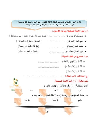 ‫أ‬‫اختر‬ /‫الاجابة‬‫الصحيحة‬‫مما‬‫بين‬‫القوسين‬:
•‫معنى‬‫كلمة‬‫تهرب‬ )‫تجرى‬ } .......................... : (‫مسرعا‬–‫تجرى‬‫خائفا‬–‫تجرى‬‫ضاحكا‬{
•‫جمع‬‫كلمة‬‫الطريق‬ )‫الطارق‬ } ......................... : (–‫الطرق‬–‫الطرائق‬{
•‫مضاد‬‫كلمة‬‫ضيقة‬ )‫فطويلة‬ } ......................... : (–‫كبيرة‬–‫واسعة‬{
•‫مفرد‬‫كلمة‬‫الفطفال‬ )‫الطفل‬ } ......................... : (–‫الحفل‬–‫الحقل‬{
‫ب‬‫استخرج‬ /‫من‬‫الفقرة‬‫السابقة‬:
‫كلمة‬‫بها‬‫تنوين‬ )‫بالفتحة‬................................. (
‫كلمة‬‫بها‬‫د‬ّ‫ن‬‫م‬ )‫باللف‬.................................. (
‫كلمة‬‫بها‬‫د‬ّ‫ن‬‫م‬ )‫بالياء‬................................... (
‫ج‬‫لماذا‬ /‫شكر‬‫المير‬‫الطفل‬‫؟‬...............................................................
‫ضع‬‫علمة‬)√‫أمام‬ (‫الاجابة‬‫الصحيحة‬
‫مرادف‬ /‫أ‬‫كلمة‬‫رأى‬ )‫فى‬ (‫اجملة‬‫رأى‬ )‫الفطفال‬‫المير‬(
‫لعب‬‫اشاهد‬‫سعد‬
‫ب‬‫مضاد‬ /‫كلمة‬‫بعيد‬ )‫فى‬ (‫اجملة‬‫رأى‬ )‫الفطفال‬‫المير‬‫ـا‬ً‫ا‬‫م‬‫قاد‬‫من‬‫بعيد‬(
‫واسع‬‫قريب‬‫فطويل‬
7
‫ة‬ً‫ا‬ ‫ضيق‬ ‫الطريق‬ ‫ليست‬ ، ‫المير‬ ‫أيها‬ } : ‫الطفل‬ ‫{قال‬ ‫؟‬ ‫الفطفال‬ ‫مع‬ ‫يتهرب‬ ‫م‬ْ  ‫ل‬ ‫لماذا‬ } :‫المير‬ ‫له‬ ‫قال‬
‫شجاعته‬ ‫على‬ ‫الطفل‬ ‫المير‬ ‫شكر‬ { ‫منك‬ ‫فأخاف‬ ‫أخطئ‬ ‫ولم‬ ، ‫لك‬ ‫فأوسعها‬
‫ة‬ً‫ا‬ ‫ضيق‬ ‫الطريق‬ ‫ليست‬ ، ‫المير‬ ‫أيها‬ } : ‫الطفل‬ ‫{قال‬ ‫؟‬ ‫الفطفال‬ ‫مع‬ ‫يتهرب‬ ‫م‬ْ  ‫ل‬ ‫لماذا‬ } :‫المير‬ ‫له‬ ‫قال‬
‫شجاعته‬ ‫على‬ ‫الطفل‬ ‫المير‬ ‫شكر‬ { ‫منك‬ ‫فأخاف‬ ‫أخطئ‬ ‫ولم‬ ، ‫لك‬ ‫فأوسعها‬
 