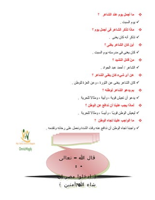 ‫ما‬‫أاجمل‬‫يوم‬‫عند‬‫الشاعر‬‫؟‬
‫يوم‬‫السبت‬.
‫ماذا‬‫يتذكر‬‫الشاعر‬‫فى‬‫أاجمل‬‫يوم‬‫؟‬
‫تذكر‬‫أنه‬‫كان‬‫يغنى‬.
‫أين‬‫كان‬‫الشاعر‬‫يغنى‬‫؟‬
‫كان‬‫يغنى‬‫فى‬‫مدرسته‬‫يوم‬‫السبت‬.
‫ن‬ْ  ‫م‬‫قائل‬‫النشيد‬‫؟‬
‫الشاعر‬‫أحمد‬ /‫عبد‬‫الجواد‬.
‫عن‬‫أى‬‫شيء‬‫كان‬‫يغنى‬‫الشاعر‬‫؟‬
‫كان‬‫الشاعر‬‫يغنى‬‫عن‬‫الثورة‬،‫وعن‬‫العزة‬‫للوطن‬.
‫بم‬‫يدعو‬‫الشاعر‬‫لوطنه‬‫؟‬
‫يدعو‬‫أن‬‫تعيش‬‫قوية‬،‫وأبية‬،‫ومثال‬‫للحرية‬.
‫لماذا‬‫يجب‬‫علينا‬‫أن‬‫ندافع‬‫عن‬‫الوطن‬‫؟‬
‫ليعيش‬‫الوطن‬‫ـا‬ً‫ا‬‫قوي‬،‫ـا‬ً‫ا‬‫وأبيـ‬،‫ومثال‬‫للحرية‬.
‫ما‬‫الوااجب‬‫علينا‬‫يتجاه‬‫الوطن‬‫؟‬
‫واجبنا‬‫تجاه‬‫الوطن‬‫أن‬‫ندافع‬‫عنه‬‫وقت‬‫الشدة‬‫ونعمل‬‫على‬‫رخائه‬‫وتقدمه‬.
70
–‫تعالى‬ ‫ا‬ ‫قال‬
: -
‫إن‬ ‫مصر‬ ‫ادخلوا‬ ﴿
﴾ ‫آمنين‬ ‫ا‬ ‫شاء‬
–‫تعالى‬ ‫ا‬ ‫قال‬
: -
‫إن‬ ‫مصر‬ ‫ادخلوا‬ ﴿
﴾ ‫آمنين‬ ‫ا‬ ‫شاء‬
 