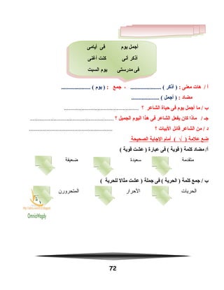 ‫أ‬‫هات‬ /‫معنى‬:‫أذكر‬ )..................... (،‫اجمع‬:‫يوم‬ ).................... (
‫مضاد‬:‫أاجمل‬ )................... (
‫ب‬‫ما‬ /‫أاجمل‬‫يوم‬‫فى‬‫حياة‬‫الشاعر‬‫؟‬...................................................
‫اجـ‬‫ماذا‬ /‫كان‬‫يفعل‬‫الشاعر‬‫فى‬‫هذا‬‫اليوم‬‫الجميل‬‫؟‬.........................................................
‫د‬‫من‬ /‫الشاعر‬‫قائل‬‫البيات‬‫؟‬.........................................................
‫ضع‬‫علمة‬)√‫أمام‬ (‫الاجابة‬‫الصحيحة‬
‫مضاد‬ /‫أ‬‫كلمة‬‫قوية‬ )‫فى‬ (‫عبارة‬‫عشت‬ )‫قوية‬(
‫متقدمة‬‫سعيدة‬‫ضعيفة‬
‫ب‬‫اجمع‬ /‫كلمة‬‫الحرية‬ )‫فى‬ (‫اجملة‬‫عشت‬ )‫مثال‬‫للحرية‬(
‫الحريات‬‫الحرار‬‫المتحرورن‬
72
‫أيامى‬ ‫فى‬ ‫يوم‬ ‫أاجمل‬
‫أغنى‬ ‫كنت‬ ‫أنى‬ ‫أذكر‬
‫السبت‬ ‫يوم‬ ‫مدرستى‬ ‫فى‬
‫أيامى‬ ‫فى‬ ‫يوم‬ ‫أاجمل‬
‫أغنى‬ ‫كنت‬ ‫أنى‬ ‫أذكر‬
‫السبت‬ ‫يوم‬ ‫مدرستى‬ ‫فى‬
 