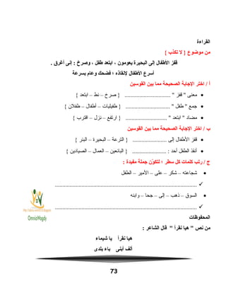 ‫القراءة‬
‫من‬‫موضوع‬‫ل‬ }‫يتكذب‬{
‫قفز‬‫الطفال‬‫إلى‬‫البحيرة‬‫يعومون‬،‫ابتعد‬‫طفل‬،‫وصرخ‬‫إنى‬ :‫أغرق‬.
‫أسرع‬‫الطفال‬‫لنقاذه‬‫؛‬‫فضحك‬‫وعام‬‫بسرعة‬
‫أ‬‫اختر‬ /‫الاجابة‬‫الصحيحة‬‫مما‬‫بين‬‫القوسين‬
•‫معنى‬‫قفز‬ ‫صرخ‬ } ............................... –‫نط‬–‫ابتعد‬{
•‫جمع‬‫طفل‬ ‫طفيليات‬ } .............................. –‫أطفال‬–‫طفلن‬{
•‫مضاد‬‫ابتعد‬ ‫ارتفع‬ } ............................ –‫نزل‬–‫اقترب‬{
‫ب‬‫اختر‬ /‫الاجابة‬‫الصحيحة‬‫مما‬‫بين‬‫القوسين‬
•‫قفز‬‫الطفال‬‫إلى‬‫الترعة‬ } .......................–‫البحيرة‬–‫البئر‬{
•‫أنقذ‬‫الطفل‬‫أحد‬‫البائعين‬ } ....................... :–‫العمال‬–‫الصيادين‬{
‫ج‬‫ريتب‬ /‫كلمات‬‫كل‬‫سطر‬‫؛‬‫ون‬ّ‫ن‬ ‫لتك‬‫اجملة‬‫مفيدة‬:
•‫شجاعته‬–‫شكر‬–‫على‬–‫المير‬–‫الطفل‬
................................................................................................
•‫السوق‬–‫ذهب‬–‫إلى‬–‫جحا‬–‫وابنه‬
................................................................................................
‫المحفوظات‬
‫من‬‫نص‬‫هيا‬ ‫نقرأ‬‫قال‬ ‫الشاعر‬:
‫هيا‬‫نقرأ‬‫يا‬‫شيماء‬
‫ألف‬‫أبنى‬‫باء‬‫بلدى‬
73
 