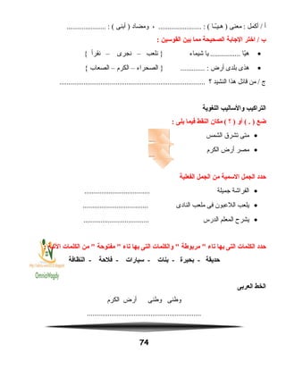 ‫أ‬‫أكمل‬ /‫معنى‬ :‫ــا‬ّ ‫هـي‬ )، ....................... : (‫ومضاد‬‫أبنى‬ )..................... : (
‫ب‬‫اختر‬ /‫الاجابة‬‫الصحيحة‬‫مما‬‫بين‬‫القوسين‬:
•‫يا‬ّ ‫ه‬‫يا‬ ................‫شيماء‬‫نلعب‬ }–‫نجرى‬–‫نقرأ‬{
•‫هذى‬‫بلدى‬‫أرض‬‫الصحراء‬ } ............. :–‫الكرم‬–‫الصعاب‬{
‫ج‬‫من‬ /‫قائل‬‫هذا‬‫النشيد‬‫؟‬..............................................................................
‫التراكيب‬‫والساليب‬‫اللغوية‬
‫ضع‬‫أو‬ ( . )‫؟‬ )‫مكان‬ (‫النقط‬‫فيما‬‫يلى‬:
•‫متى‬‫تشرق‬‫الشمس‬
•‫مصر‬‫أرض‬‫الكرم‬
‫حدد‬‫الجمل‬‫السمية‬‫من‬‫الجمل‬‫الفعلية‬
•‫الفراشة‬‫جميلة‬...................................
•‫يلعب‬‫اللعبون‬‫فى‬‫ملعب‬‫النادى‬...................................
•‫يشرح‬‫المعلم‬‫الدرس‬...................................
‫حدد‬‫الكلمات‬‫التى‬‫بها‬‫يتاء‬‫مربوطة‬ ‫والكلمات‬ ‫التى‬‫بها‬‫يتاء‬‫مفتوحة‬ ‫من‬ ‫الكلمات‬‫اليتية‬:
‫حديقة‬‫بحيرة‬ -‫بنات‬ -‫سيارات‬ -‫فلحة‬ -‫النظافة‬ -
‫الخط‬‫العربى‬
‫وطنى‬‫وطنى‬‫أرض‬‫الكرم‬
.............................................................
74
 