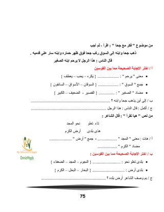 ‫من‬‫موضوع‬‫فكر‬ ‫مع‬‫اجحا‬‫اقرأ‬ : ،‫ثم‬‫أاجب‬
‫ذهب‬‫اجحا‬‫وابنه‬‫إلى‬‫السوق‬‫ركب‬‫اجحا‬‫فوق‬‫ظهر‬‫حماره‬‫وابنه‬‫سار‬‫على‬‫قدميه‬.
‫قال‬‫الناس‬‫هذا‬ :‫الراجل‬‫ل‬‫يرحم‬‫ابنه‬‫الصغير‬
‫أ‬‫اختر‬ /‫الاجابة‬‫الصحيحة‬‫مما‬‫بين‬‫القوسين‬
•‫معنى‬‫يرحم‬ ‫يكره‬ } .................... : –‫يحب‬–‫يعطف‬{
•‫جمع‬‫السوق‬ ‫السوقان‬ } ................... : –‫السواق‬–‫السائقون‬{
•‫مضاد‬‫الصغير‬ ‫القصير‬ } ............... : ‫الضعيف‬ -–‫الكبير‬{
‫ب‬‫إلى‬ /‫أين‬‫يذهب‬‫جحا‬‫وابنه‬‫؟‬..........................................................................
‫ج‬‫أكمل‬ /‫قال‬ :‫الناس‬‫هذا‬ :‫الرجل‬......................................................................
‫من‬‫نص‬‫هيا‬ ‫نقرأ‬‫قال‬ : ‫الشاعر‬:
‫تاء‬‫تعلو‬‫نحو‬‫المجد‬
‫هذى‬‫بلدى‬‫أرض‬‫الكرم‬
‫أ‬‫هات‬ /‫معنى‬ :‫المجد‬ ، .................. ‫جمع‬‫أرض‬ ..................... 
‫مضاد‬‫الكرم‬ .................. 
‫ب‬‫اختر‬ /‫الاجابة‬‫الصحيحة‬‫مما‬‫بين‬‫القوسين‬:
•‫بلدى‬‫تعلو‬‫نحو‬‫النجوم‬ } .......................... :–‫المجد‬–‫الضعفاء‬{
•‫بلدى‬‫أرض‬‫البحار‬ } .............................. :–‫البخل‬–‫الكرم‬{
‫ج‬‫بم‬ /‫وصف‬‫الشاعر‬‫أرض‬‫بلده‬‫؟‬............................................................
75
 