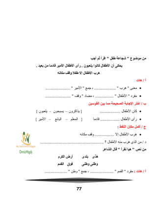 ‫من‬‫موضوع‬‫شجاعة‬ ‫طفل‬‫اقرأ‬ ‫ثم‬‫أاجب‬
‫يحكى‬‫أن‬‫الطفال‬‫كانوا‬‫يلعبون‬‫رأى‬ .‫الطفال‬‫المير‬‫قادما‬‫من‬‫بعيد‬.
‫هرب‬‫الطفال‬‫إل‬‫طفل‬‫وقف‬‫مكانه‬
‫أ‬‫هات‬ /
•‫معنى‬‫هرب‬ ، ..................... ‫جمع‬‫المير‬ ........................ 
•‫مفرد‬‫الطفال‬ ، .................. ‫مضاد‬‫وقف‬ ......................... 
‫ب‬‫اختر‬ /‫الاجابة‬‫الصحيحة‬‫مما‬‫بين‬‫القوسين‬
•‫كان‬‫الطفال‬‫يذاكرون‬ } ....................–‫يسبحون‬–‫يلعبون‬{
•‫رأى‬‫الطفال‬‫قادما‬ ...................‫المعلم‬ }–‫البائع‬–‫المير‬{
‫ج‬‫أكمل‬ /‫مكان‬‫النقط‬:
•‫هرب‬‫الطفال‬‫إل‬‫وقف‬ ...................‫مكانه‬
‫د‬‫من‬ /‫الذى‬‫هرب‬‫منه‬‫الطفال‬‫؟‬..............................................................
‫من‬‫نص‬‫هيا‬ ‫نقرأ‬‫قال‬ ‫الشاعر‬
‫هذى‬‫بلدى‬‫أرض‬‫الكرم‬
‫وطنى‬‫وطنى‬‫فوق‬‫القمم‬
‫أ‬‫هات‬ /:‫مفرد‬‫القمم‬ ، ....................... ‫جمع‬‫وطن‬ ...................... 
77
 
