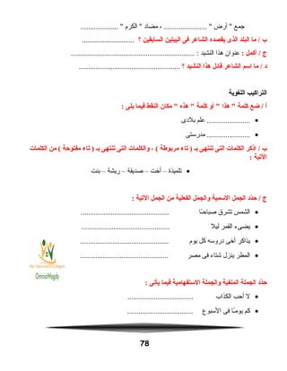 ‫جمع‬‫أرض‬ ، ....................... ‫مضاد‬‫الكرم‬ .................... 
‫ب‬‫ما‬ /‫البلد‬‫الذى‬‫يقصده‬‫الشاعر‬‫فى‬‫البيتين‬‫السابقين‬‫؟‬............................
‫ج‬‫أكمل‬ /:‫عنوان‬‫هذا‬‫النشيد‬.................................................................. :
‫د‬‫ما‬ /‫اسم‬‫الشاعر‬‫قائل‬‫هذا‬‫النشيد‬‫؟‬......................................................
‫التراكيب‬‫اللغوية‬
‫أ‬‫ضع‬ /‫كلمة‬‫هذا‬ ‫أو‬ ‫كلمة‬‫هذه‬ ‫مكان‬ ‫النقط‬‫فيما‬‫يلى‬:
•‫علم‬ .......................‫بلدى‬
•‫مدرستى‬ .......................
‫ب‬‫اذكر‬ /‫الكلمات‬‫التى‬‫يتنتهى‬‫بـ‬‫يتاء‬ )‫مربوطة‬، (‫والكلمات‬‫التى‬‫يتنتهى‬‫بـ‬‫يتاء‬ )‫مفتوحة‬‫من‬ (‫الكلمات‬
‫اليتية‬:
•‫تلميذة‬–‫أخت‬–‫صديقة‬–‫ريشة‬–‫بنت‬
‫ج‬‫دد‬ّ‫ن‬‫ح‬ /‫الجمل‬‫السمية‬‫والجمل‬‫الفعلية‬‫من‬‫الجمل‬‫اليتية‬:
•‫الشمس‬‫تشرق‬‫ـا‬ً‫ا‬‫صباح‬...............................................
•‫يضىء‬‫القمر‬‫ليل‬...............................................
•‫يذاكر‬‫أخى‬‫دروسه‬‫كل‬‫يوم‬...............................................
•‫المطر‬‫ينزل‬‫شتاء‬‫فى‬‫مصر‬...............................................
‫دد‬ّ‫ن‬‫ح‬‫الجملة‬‫المنفية‬‫والجملة‬‫الستفهامية‬‫فيما‬‫يأيتى‬:
•‫ل‬‫أحب‬‫الكذاب‬...................................
•‫كم‬‫ـا‬ً‫ا‬‫يوم‬‫فى‬‫السبوع‬...................................
78
 