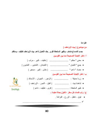 ‫القراءة‬
‫من‬‫موضوع‬‫بيت‬ }‫الزواحف‬{
‫اجسم‬‫التمساح‬‫ضخم‬،‫وظهر‬‫السلحفاة‬‫قوى‬‫اجلد‬ .‫الثعبان‬‫ناعم‬‫بيت‬‫الزواحف‬‫نظيف‬،‫ومنظم‬
‫أ‬‫اختر‬ /‫الاجابة‬‫الصحيحة‬‫مما‬‫بين‬‫القوسين‬
•‫معنى‬‫منظم‬ ‫نظيف‬ } ............................... –‫كبير‬–‫مرتب‬{
•‫جمع‬‫الثعبان‬ ‫الثعبانان‬ } .............................. –‫الثعابين‬–‫الثعابون‬{
•‫مضاد‬‫ناعم‬ ‫خشن‬ } ............................ –‫كبير‬–‫صغير‬{
‫ب‬‫اختر‬ /‫الاجابة‬‫الصحيحة‬‫مما‬‫بين‬‫القوسين‬
•‫زرنا‬‫حديقة‬‫الزهور‬ } ....................... :–‫الحيوان‬–‫السماك‬{
•‫شاهدنا‬‫بيت‬‫الفيل‬ } ....................... :–‫النمور‬–‫الزواحف‬{
•‫ظهر‬‫السلحفاة‬‫قوى‬ } ....................... :–‫نظيف‬–‫ناعم‬{
‫ج‬‫ريتب‬ /‫كلمات‬‫كل‬‫سطر‬‫؛‬‫ون‬ّ‫ن‬ ‫لتك‬‫اجملة‬‫مفيدة‬:
•‫فوق‬–‫تتنقل‬–‫الزرع‬–‫الفراشة‬.
................................................................................................
80
 