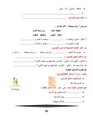 •‫أحافظ‬–‫جسمى‬–‫أنا‬–‫على‬.
................................................................................................
‫د‬‫صف‬ /‫اجسم‬‫التمساح‬......................................................................... .
‫من‬‫نص‬‫ربنا‬ ‫سبحانك‬‫قال‬ ‫الشاعر‬:
‫أعطيته‬‫النعم‬‫من‬‫ساحة‬‫الكرم‬
‫وهبته‬‫العيون‬‫وفوقها‬‫الجفون‬
‫أ‬‫أكمل‬ /‫معنى‬ :‫وهبته‬ )، ....................... : (‫ومضاد‬‫النعم‬ )..................... : (
‫مفرد‬‫العيون‬ )، ...................... : (‫و‬‫جمع‬‫ساحة‬ )..................... : (
‫ب‬‫اختر‬ /‫الاجابة‬‫الصحيحة‬‫مما‬‫بين‬‫القوسين‬:
•‫عنوان‬‫هذا‬‫النشيد‬‫ياربنا‬ } ....................... :‫رحماك‬–‫يا‬‫ربنا‬‫سبحانك‬–‫يا‬‫ال‬{
‫ج‬‫ما‬ /‫فائدة‬‫العين‬‫للنسان‬‫؟‬..............................................................................
‫د‬‫أكمل‬ /:‫أعطى‬‫ال‬–‫تعالى‬–‫النسان‬،‫كما‬‫تفهم‬‫من‬‫البيت‬‫الثانى‬‫؟‬..................................
‫هـ‬/‫ماذا‬‫وهب‬‫ال‬–‫تعالى‬–‫النسان‬،‫كما‬‫تفهم‬‫من‬‫البيت‬‫الثانى‬.......................................‫؟‬
‫التراكيب‬‫والساليب‬‫اللغوية‬
‫ضع‬‫أو‬ ( . )‫؟‬ )‫مكان‬ (‫النقط‬‫فيما‬‫يلى‬:
•‫المستشفيات‬‫تعالج‬‫المرضى‬
•‫كم‬‫ـا‬ً‫ا‬‫صديقـ‬‫لك‬
‫ضع‬‫الضمائر‬‫اليتية‬‫هم‬ )–‫هى‬–‫هو‬–‫هما‬‫مكان‬ (‫النقط‬- :
•‫شباب‬ ......................‫يلعبون‬‫فى‬‫النادى‬
•‫يحب‬ ..........................‫السباحة‬
•‫عاملن‬ ..........................‫نشيطان‬
81
 