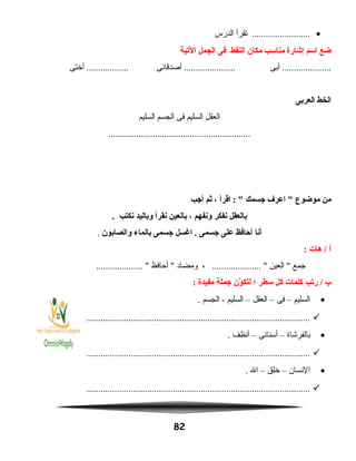 •‫تقرأ‬ .........................‫الدرس‬
‫ضع‬‫اسم‬‫إشارة‬‫مناسب‬‫مكان‬‫النقط‬‫فى‬‫الجمل‬‫اليتية‬
‫أبى‬ .....................‫أصدقائى‬ ......................‫أختى‬ ..................
‫الخط‬‫العربى‬
‫العقل‬‫السليم‬‫فى‬‫الجسم‬‫السليم‬
.............................................................
‫من‬‫موضوع‬‫اعرف‬ ‫جسمك‬‫اقرأ‬ : ،‫ثم‬‫أجب‬
‫بالعقل‬‫نفكر‬‫ونفهم‬،‫بالعين‬‫نقرأ‬‫وباليد‬‫نكتب‬.
‫أنا‬‫أحافظ‬‫على‬‫جسمى‬‫اغسل‬ .‫جسمى‬‫بالماء‬‫والصابون‬.
‫أ‬‫هات‬ /:
‫جمع‬‫العين‬ ، ..................... ‫ومضاد‬‫أحافظ‬ .................... 
‫ب‬‫ريتب‬ /‫كلمات‬‫كل‬‫سطر‬‫؛‬‫ون‬ّ‫ن‬ ‫لتك‬‫جملة‬‫مفيدة‬:
•‫السليم‬–‫فى‬–‫العقل‬–‫السليم‬‫الجسم‬ -.
................................................................................................
•‫بالفرشاة‬–‫أسنانى‬–‫أنظف‬.
................................................................................................
•‫النسان‬–‫خلق‬–‫ال‬.
................................................................................................
82
 