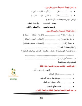 ‫جـ‬‫اختر‬ /‫الجابة‬‫الصحيحة‬‫مما‬‫بين‬‫القوسين‬:
•‫بــ‬‫نقرأ‬ .................‫النذن‬ )–‫القلب‬–‫العين‬(
•‫بــ‬‫نكتب‬ ................‫النذن‬ )–‫اليد‬–‫القلب‬(
‫من‬‫نص‬‫يا‬ ‫ربنا‬‫سبحانك‬‫قال‬ : ‫الشاعر‬:
‫وهبته‬‫العــــــيون‬‫وفوقهــا‬‫الجفون‬
‫والوجـــــه‬‫والخدين‬‫والنـــــف‬‫والنذنين‬
‫أ‬‫اختر‬ /‫الجابة‬‫الصحيحة‬‫مما‬‫بين‬‫القوسين‬:
•‫معنى‬‫وهبته‬ ‫أكرمته‬ } .......................... : –‫فضلته‬–‫أعطيته‬{
•‫مفرد‬‫العيون‬ )‫العينان‬ } .......................... : (–‫العين‬–‫العينات‬{
•‫مضاد‬‫فوق‬ )‫تـــحـت‬ } .......................... : (–‫أمــــام‬–‫خــلـف‬{
‫ج‬‫مانذا‬ /‫يوجد‬‫فوق‬‫العيون‬‫؟‬............................................................
‫د‬‫ما‬ /‫العضاء‬‫التى‬‫وهبها‬‫ال‬–‫تعالى‬–‫للنسان‬،‫كما‬‫تفهم‬‫من‬‫البيتين‬‫السابقين‬‫؟‬
..........................................................................................
‫هـ‬‫ما‬ /‫فائدة‬‫النذنين‬‫للنسان‬‫؟‬.........................................................
‫الساليب‬‫والتراكيب‬‫اللغوية‬
‫أ‬‫ضع‬ /‫الضمير‬‫المناسب‬‫مما‬‫بين‬‫القوسين‬‫مكان‬‫النقط‬
‫هى‬ }–‫هم‬–‫هو‬–‫هما‬{
•‫عاملن‬ .....................‫نشيطان‬
•‫ممرضة‬ ....................‫تهتم‬‫برعاية‬‫المرضى‬
•‫فلحون‬ ....................‫يعملون‬‫فى‬‫الحقل‬
•‫طبيب‬ ...................‫يعالج‬‫المرضى‬
‫ب‬‫حدد‬ /‫الجمل‬‫السمية‬،‫والجمل‬‫الفعلية‬‫من‬‫الجمل‬‫اليتية‬:
83
 