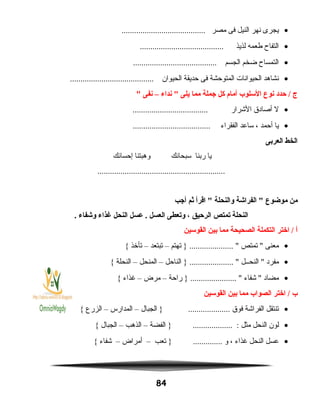 •‫يجرى‬‫نهر‬‫النيل‬‫فى‬‫مصر‬........................................
•‫التفاح‬‫طعمه‬‫لذيذ‬........................................
•‫التمساح‬‫ضخم‬‫الجسم‬........................................
•‫نشاهد‬‫الحيوانات‬‫المتوحشة‬‫فى‬‫حديقة‬‫الحيوان‬........................................
‫ج‬‫حدد‬ /‫نوع‬‫السلوب‬‫أمام‬‫كل‬‫جملة‬‫مما‬‫يلى‬‫نداء‬ –‫نفى‬
•‫ل‬‫أصادق‬‫الشرار‬....................................
•‫يا‬‫أحمد‬،‫ساعد‬‫الفقراء‬.....................................
‫الخط‬‫العربى‬
‫يا‬‫ربنا‬‫سبحانك‬‫وهبتنا‬‫إحسانك‬
.............................................................
‫من‬‫موضوع‬‫الفراشة‬ ‫والنحلة‬‫اقرأ‬ ‫ثم‬‫أجب‬
‫النحلة‬‫يتمتص‬‫الرحيق‬،‫ويتعطى‬‫العسل‬‫عسل‬ .‫النحل‬‫غذاء‬‫وشفاء‬.
‫أ‬‫اختر‬ /‫التكملة‬‫الصحيحة‬‫مما‬‫بين‬‫القوسين‬
•‫معنى‬‫تمتص‬ ‫تهتم‬ } ..................... –‫تبتعد‬–‫تأخذ‬{
•‫مفرد‬‫النحــل‬ ‫الناحل‬ } ..................... –‫المنحل‬–‫النحلة‬{
•‫مضاد‬‫شفاء‬ ‫راحة‬ } ...................... –‫مرض‬–‫غذاء‬{
‫ب‬‫اختر‬ /‫الصواب‬‫مما‬‫بين‬‫القوسين‬
•‫تنتقل‬‫الفراشة‬‫فوق‬‫الجبال‬ } ....................–‫المدارس‬–‫الزرع‬{
•‫لون‬‫النحل‬‫مثل‬‫الفضة‬ } ................... :–‫الذهب‬–‫الجبال‬{
•‫عسل‬‫النحل‬‫غذاء‬،‫و‬‫تعب‬ } ..............–‫أمراض‬–‫شفاء‬{
84
 