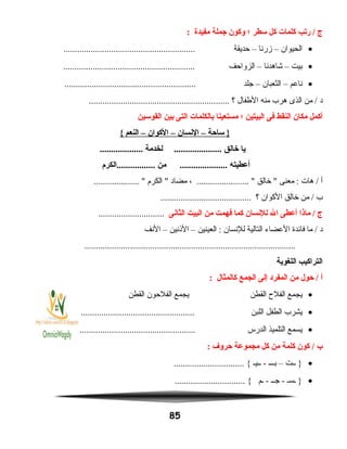 ‫ج‬‫ريتب‬ /‫كلمات‬‫كل‬‫سطر‬‫؛‬‫وكون‬‫جملة‬‫مفيدة‬:
•‫الحيوان‬–‫زرنا‬–‫حديقة‬..........................................................
•‫بيت‬–‫شاهدنا‬–‫الزواحف‬..........................................................
•‫ناعم‬–‫الثعبان‬–‫جلد‬..........................................................
‫د‬‫من‬ /‫الذى‬‫هرب‬‫منه‬‫الطفال‬‫؟‬..............................................................
‫أكمل‬‫مكان‬‫النقط‬‫فى‬‫البيتين‬‫؛‬‫مستعينا‬‫بالكلمات‬‫التى‬‫بين‬‫القوسين‬
‫ساحة‬ }–‫النسان‬–‫الكوان‬–‫النعم‬{
‫يا‬‫خالق‬‫لخدمة‬ ........................................
‫أعطيته‬‫من‬ .....................‫.................الكرم‬
‫أ‬‫هات‬ /‫معنى‬ :‫خالق‬ ، ....................... ‫مضاد‬‫الكرم‬ .................... 
‫ب‬‫من‬ /‫خالق‬‫الكوان‬‫؟‬........................................
‫ج‬‫مانذا‬ /‫أعطى‬‫ال‬‫للنسان‬‫كما‬‫فهمت‬‫من‬‫البيت‬‫الثانى‬.............................
‫د‬‫ما‬ /‫فائدة‬‫العضاء‬‫التالية‬‫للنسان‬‫العينين‬ :–‫النذنين‬–‫النف‬
.............................................................................................
‫التراكيب‬‫اللغوية‬
‫أ‬‫حول‬ /‫من‬‫المفرد‬‫إلى‬‫الجمع‬‫كالمثال‬:
•‫يجمع‬‫الفلح‬‫القطن‬‫يجمع‬‫الفلحون‬‫القطن‬
•‫يشرب‬‫الطفل‬‫اللبن‬..................................................
•‫يسمع‬‫التلميذ‬‫الدرس‬...................................................
‫ب‬‫كون‬ /‫كلمة‬‫من‬‫كل‬‫مجموعة‬‫حروف‬:
•‫ــت‬ }–‫بـــ‬‫ــيـ‬ -............................... {
•‫ـسـ‬ }‫جــ‬ -‫ـم‬ -............................... {
85
 