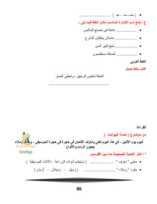•‫ـــد‬ -‫ــلــ‬ }–‫جـ‬............................... {
‫ج‬‫ضع‬ /‫اسم‬‫الشارة‬‫المناسب‬‫مكان‬‫النقط‬‫فيما‬‫يلى‬:
•‫عاملة‬ ....................‫فى‬‫مصنع‬‫الملبس‬
•‫عاملن‬ .....................‫ينظفان‬‫الشارع‬
•‫شيخ‬ .....................‫كبير‬‫السن‬
•‫أصدقاء‬ ....................‫مخلصون‬
‫الخط‬‫العربى‬
‫اكتب‬‫بخط‬‫جميل‬
‫النحلة‬‫تمتص‬‫الرحيق‬،‫وتعطى‬‫العسل‬
...........................................................
‫القراءة‬
‫من‬‫موضوع‬‫حصة‬ }‫الهوايات‬{
‫اليوم‬‫يوم‬‫الثنين‬،‫فى‬‫هذا‬‫اليوم‬‫نغنى‬‫ونعزف‬‫اللحان‬‫فى‬‫حجرة‬‫فى‬‫حجرة‬‫الموسيقى‬،‫وهناك‬‫زملء‬
‫يحبون‬‫الرسم‬‫واللوان‬
‫أ‬‫اختر‬ /‫الجابة‬‫الصحيحة‬‫مما‬‫بين‬‫القوسين‬
•‫معنى‬‫نعزف‬ ‫نستخدم‬ } ....................... ‫أدوات‬‫الزراعة‬–‫اللت‬‫الموسيقية‬{
•‫مفرد‬‫زملء‬ ‫زميل‬ } .............................. –‫زميلن‬–‫أزمان‬{
86
 