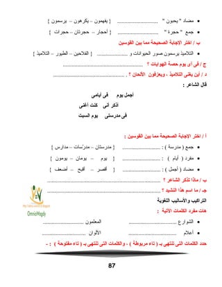 •‫مضاد‬‫يحبون‬ ‫يفهمون‬ } ............................ –‫يكرهون‬–‫يرسمون‬{
•‫جمع‬‫حجرة‬ ‫أحجار‬ } ............................ –‫حجرتان‬–‫حجرات‬{
‫ب‬‫اختر‬ /‫الجابة‬‫الصحيحة‬‫مما‬‫بين‬‫القوسين‬
•‫التلميذ‬‫يرسمون‬‫صور‬‫الحيوانات‬‫و‬‫الفلحين‬ } .....................–‫الطيور‬–‫التلميذ‬{
‫ج‬‫فى‬ /‫أى‬‫يوم‬‫حصة‬‫الهوايات‬‫؟‬.......................................................
‫د‬‫أين‬ /‫يغنى‬‫التلميذ‬،‫ويعزفون‬‫اللحان‬‫؟‬................................................. .
‫قال‬‫الشاعر‬:
‫أجمل‬‫يوم‬‫فى‬‫أيامى‬
‫أنذكر‬‫أنى‬‫كنت‬‫أغنى‬
‫فى‬‫مدرستى‬‫يوم‬‫السبت‬
‫أ‬‫اختر‬ /‫الجابة‬‫الصحيحة‬‫مما‬‫بين‬‫القوسين‬:
•‫جمع‬‫مدرسة‬ )‫مدرستان‬ } .......................... : (–‫رسات‬ّ‫س‬ ‫مد‬–‫مدارس‬{
•‫مفرد‬‫أيام‬ )‫يوم‬ } .......................... : (–‫يومان‬–‫يومون‬{
•‫مضاد‬‫أجمل‬ )‫أقصر‬ } .......................... : (–‫أقبح‬–‫أضعف‬{
‫ب‬‫مانذا‬ /‫يتذكر‬‫الشاعر‬‫؟‬..............................................................................
‫جـ‬‫ما‬ /‫اسم‬‫هذا‬‫النشيد‬‫؟‬..............................................................................
‫التراكيب‬‫والساليب‬‫اللغوية‬
‫هات‬‫مفرد‬‫الكلمات‬‫اليتية‬:
•‫الشوارع‬‫المعلمون‬ .............................................................
•‫أعلم‬‫اللوان‬ ...............................................................
‫حدد‬‫الكلمات‬‫التى‬‫يتنتهى‬‫بـ‬‫يتاء‬ )‫مربوطة‬، (‫والكلمات‬‫التى‬‫يتنتهى‬‫بـ‬‫يتاء‬ )‫مفتوحة‬- : (
87
 