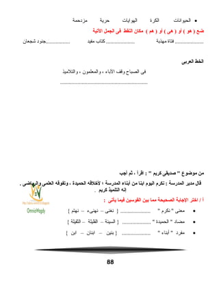 •‫الحيوانات‬‫الكرة‬‫الهوايات‬‫حرية‬‫مزدحمة‬
‫ضع‬‫هو‬ )‫أو‬ (‫هى‬ )‫أو‬ (‫هم‬ )‫مكان‬ (‫النقط‬‫فى‬‫الجمل‬‫اليتية‬
‫فتاة‬ ....................‫مهذبة‬‫كتاب‬ ....................‫مفيد‬‫.................جنود‬‫شجعان‬
‫الخط‬‫العربى‬
‫فى‬‫الصباح‬‫وقف‬‫الباء‬،‫والمعلمون‬،‫والتلميذ‬
.............................................................
‫من‬‫موضوع‬‫صديقى‬ ‫كريم‬‫اقرأ‬ : ،‫ثم‬‫أجب‬
‫قال‬‫مدير‬‫المدرسة‬‫نكرم‬ :‫اليوم‬‫ابنا‬‫من‬‫أبناء‬‫المدرسة‬‫؛‬‫لخلقه‬‫الحميدة‬،‫ويتفوقه‬‫العلمى‬‫والرياضى‬.
‫إنه‬‫التلميذ‬‫كريم‬.
‫أ‬‫اختر‬ /‫الجابة‬‫الصحيحة‬‫مما‬‫بين‬‫القوسين‬‫فيما‬‫يأيتى‬:
•‫معنى‬‫نكرم‬ ‫نغنى‬ } ..................... –‫نهنىء‬–‫نهتم‬{
•‫مضاد‬‫الحميدة‬ ‫السيئة‬ } .................... –‫القليلة‬–‫الثقيلة‬{
•‫مفرد‬‫أبناء‬ ‫بنين‬ } .................... –‫ابنان‬–‫ابن‬{
88
 
