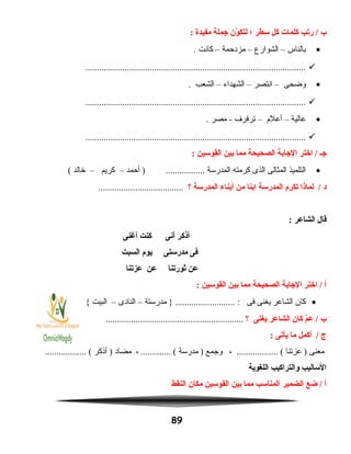 ‫ب‬‫ريتب‬ /‫كلمات‬‫كل‬‫سطر‬‫؛‬‫ون‬ّ‫ن‬ ‫لتك‬‫جملة‬‫مفيدة‬:
•‫بالناس‬–‫الشوارع‬–‫مزدحمة‬–‫كانت‬.
................................................................................................
•‫وضحى‬–‫انتصر‬–‫الشهداء‬–‫الشعب‬.
................................................................................................
•‫عالية‬–‫أعلم‬–‫ترفرف‬‫مصر‬ -.
................................................................................................
‫جـ‬‫اختر‬ /‫الجابة‬‫الصحيحة‬‫مما‬‫بين‬‫القوسين‬:
•‫التلميذ‬‫المثالى‬‫الذى‬‫كرمته‬‫المدرسة‬‫أحمد‬ ) .................–‫كريم‬–‫خالد‬(
‫د‬‫لمانذا‬ /‫يتكرم‬‫المدرسة‬‫ابنا‬‫من‬‫أبناء‬‫المدرسة‬‫؟‬.....................................
‫قال‬‫الشاعر‬:
‫أنذكر‬‫أنى‬‫كنت‬‫أغنى‬
‫فى‬‫مدرستى‬‫يوم‬‫السبت‬
‫عن‬‫ثوريتنا‬‫عن‬‫عزيتنا‬
‫أ‬‫اختر‬ /‫الجابة‬‫الصحيحة‬‫مما‬‫بين‬‫القوسين‬:
•‫كان‬‫الشاعر‬‫يغنى‬‫فى‬‫مدرستة‬ } .......................... :–‫النادى‬–‫البيت‬{
‫ب‬‫م‬ّ‫ن‬‫ع‬ /‫كان‬‫الشاعر‬‫يغنى‬‫؟‬............................................................
‫ج‬‫أكمل‬ /‫ما‬‫يأيتى‬:
‫معنى‬‫عزتنا‬ )، .................. (‫وجمع‬‫مدرسة‬ )، ............. (‫مضاد‬‫أنذكر‬ ).................. (
‫الساليب‬‫والتراكيب‬‫اللغوية‬
‫أ‬‫ضع‬ /‫الضمير‬‫المناسب‬‫مما‬‫بين‬‫القوسين‬‫مكان‬‫النقط‬
89
 