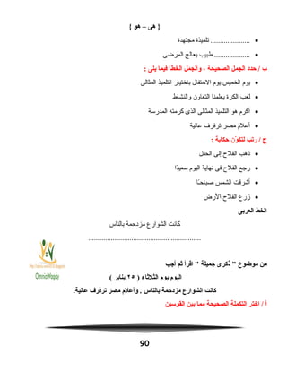 ‫هى‬ }–‫هو‬{
•‫تلميذة‬ .....................‫مجتهدة‬
•‫طبيب‬ ...................‫يعالج‬‫المرضى‬
‫ب‬‫حدد‬ /‫الجمل‬‫الصحيحة‬،‫والجمل‬‫الخطأ‬‫فيما‬‫يلى‬:
•‫يوم‬‫الخميس‬‫يوم‬‫الحتفال‬‫باختيار‬‫التلميذ‬‫المثالى‬
•‫لعب‬‫الكرة‬‫يعلمنا‬‫التعاون‬‫والنشاط‬
•‫أكرم‬‫هو‬‫التلميذ‬‫المثالى‬‫الذى‬‫كرمته‬‫المدرسة‬
•‫أعلم‬‫مصر‬‫ترفرف‬‫عالية‬
‫ج‬‫ريتب‬ /‫ون‬ّ‫ن‬ ‫لتك‬‫حكاية‬:
•‫نذهب‬‫الفلح‬‫إلى‬‫الحقل‬
•‫رجع‬‫الفلح‬‫فى‬‫نهاية‬‫اليوم‬‫دا‬ً‫ا‬‫سعي‬
•‫أشرقت‬‫الشمس‬‫ـا‬ً‫ا‬‫صباح‬
•‫زرع‬‫الفلح‬‫الرض‬
‫الخط‬‫العربى‬
‫كانت‬‫الشوارع‬‫مزدحمة‬‫بالناس‬
............................................................
‫من‬‫موضوع‬‫نذكرى‬ ‫جميلة‬‫اقرأ‬ ‫ثم‬‫أجب‬
‫اليوم‬‫يوم‬‫الثلثاء‬)٢٥‫يناير‬(
‫كانت‬‫الشوارع‬‫مزدحمة‬‫بالناس‬‫وأعلم‬ .‫مصر‬‫يترفرف‬.‫عالية‬
‫أ‬‫اختر‬ /‫التكملة‬‫الصحيحة‬‫مما‬‫بين‬‫القوسين‬
90
 