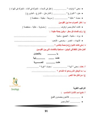 •‫معنى‬‫ترفرف‬ ‫تعلو‬ } ..................... ‫فى‬‫السماء‬–‫تتحرك‬‫فى‬‫الماء‬–‫تتحرك‬‫فى‬‫الهواء‬{
•‫مفرد‬‫الشوارع‬ ‫الشارعان‬ } ..................... –‫الشارع‬–‫المشروع‬{
•‫مضاد‬‫عالية‬ ‫سريعة‬ } ...................... –‫بطيئة‬–‫منخفضة‬{
‫ب‬‫اختر‬ /‫الصواب‬‫مما‬‫بين‬‫القوسين‬
•‫كانت‬‫أعلم‬‫مصر‬‫ترفرف‬‫متساوية‬ } ....................–‫عالية‬–‫منخفضة‬{
‫ج‬‫ريتب‬ /‫كلمات‬‫كل‬‫سطر‬‫؛‬‫وكون‬‫جملة‬‫مفيدة‬:
•‫يردد‬–‫سلمية‬–‫الجميع‬‫سلمية‬ -......................................................
•‫الشهداء‬–‫انتصر‬–‫وضحى‬‫الشعب‬ -.....................................................
‫د‬‫متى‬ /‫كانت‬‫الشوارع‬‫مزدحمة‬‫بالناس‬‫؟‬............................................................
‫أكمل‬‫مكان‬‫النقط‬‫فى‬‫البيتين‬‫؛‬‫مستعينا‬‫بالكلمات‬‫التى‬‫بين‬‫القوسين‬
‫يا‬‫بالحضان‬ ..............
‫عشت‬‫...............أبية‬ .........
‫عشت‬‫للحـــــــــرية‬ ...............
‫أ‬‫هات‬ /:‫معنى‬‫أبية‬ ، ....................... ‫مضاد‬‫قوية‬ .................... 
‫ب‬‫ما‬ /‫الوطن‬‫الذى‬‫يدعو‬‫له‬‫الشاعر‬‫؟‬........................................
‫ج‬‫من‬ /‫قائل‬‫هذا‬‫النص‬........................................
‫التراكيب‬‫اللغوية‬
‫أ‬‫ضع‬ /‫اسم‬‫الشارة‬‫المناسب‬:
•‫فلحون‬ .................‫يحصدون‬‫القمح‬
•‫أعلم‬ .................‫مصر‬
91
 