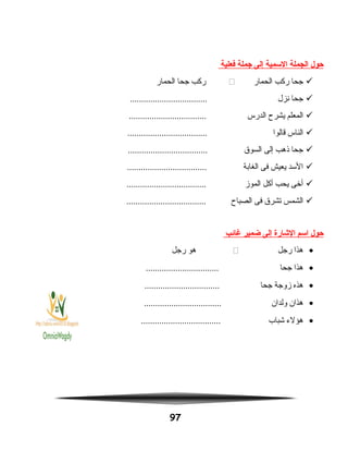 ‫حول‬‫الجملة‬‫السمية‬‫إلى‬‫جملة‬‫فعلية‬
‫جحا‬‫ركب‬‫الحمار‬‫ركب‬‫جحا‬‫الحمار‬
‫جحا‬‫نزل‬..................................
‫المعلم‬‫يشرح‬‫الدرس‬..................................
‫الناس‬‫قالوا‬...................................
‫جحا‬‫نذهب‬‫إلى‬‫السوق‬...................................
‫السد‬‫يعيش‬‫فى‬‫الغابة‬...................................
‫أخى‬‫يحب‬‫أكل‬‫الموز‬...................................
‫الشمس‬‫تشرق‬‫فى‬‫الصباح‬...................................
‫حول‬‫اسم‬‫الشارة‬‫إلى‬‫ضمير‬‫غائب‬
•‫هذا‬‫رجل‬‫هو‬‫رجل‬
•‫هذا‬‫جحا‬................................
•‫هذه‬‫زوجة‬‫جحا‬.................................
•‫هذان‬‫ولدان‬..................................
•‫هؤلء‬‫شباب‬...................................
97
 