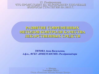 VIVI КонференцияКонференция
ЧТО ПРОИСХОДИТ НА ФАРМРЫНКЕ? КЛЮЧЕВЫЕЧТО ПРОИСХОДИТ НА ФАРМРЫНКЕ? КЛЮЧЕВЫЕ
ВОПРОСЫ СТРАТЕГИИ НА 2015 Г.ВОПРОСЫ СТРАТЕГИИ НА 2015 Г.
РАЗВИТИЕ СОВРЕМЕННЫХРАЗВИТИЕ СОВРЕМЕННЫХ
МЕТОДОВ КОНТРОЛЯ КАЧЕСТВАМЕТОДОВ КОНТРОЛЯ КАЧЕСТВА
ЛЕКАРСТВЕННЫХ СРЕДСТВЛЕКАРСТВЕННЫХ СРЕДСТВ
ТИТОВА Анна Васильевна,
д.ф.н., ФГБУ «ИМЦЭУАОСМП» Росздравнадзора
г. Москва
2 октября 2014 г.
Отель «Ренессанс Москва Монарх Центр»
 