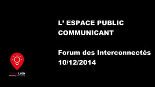 L’ ESPACE PUBLIC
COMMUNICANT
Forum des Interconnectés
10/12/2014
 