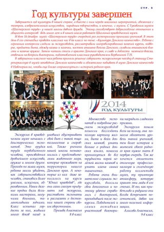 С Т Р . 5
Завершается год культуры в нашей стране, а вместе с ним череда школьных мероприятий, связанных с
театром, изобразительным искусством, народным творчеством, и конечно, с музеем. С Гуковским музеем
«Шахтерского труда» у нашей школы давняя дружба. Этому способствуют добрососедские отношения и
общность интересов: ведь много лет и в нашей школе работает Школьный краеведческий музей.
И вот 16 декабря музей «Шахтерского труда» очередной раз гостеприимно принимал учеников. В этот
день в его стенахбыл проведен классный час в 6а классе по теме: «Культура Донского казачества». Ребята с
огромным интересом следили за экскурсоводом, рассматривали импровизированный казачий курень, подво-
рье, предметы быта, одежду казака и казачки, костюм атамана Войска Донского, символы атаманской вла-
сти и казачье оружие. Затем читали стихи о красоте Донского края, о славе и доблести казачьего войска,
отвечали на вопросы викторины, подготовленной классным руководителем Вервикиной Т.Н.
В завершении классного часа ребята приняли решение совершить экскурсионную поездку в станицу Ста-
рочеркасскую в музей-заповедник Донского казачества и обязательно побывать в музее Донского казачества
в Новочеркасске, чтобы еще ближе соприкоснуться с историей родного края.
Экскурсия в краевед-
ческом музее началась с
доисторических экспо-
натов. Это орудия
труда первобытного
человека, произведения
древнейшего искусства,
оружие и многое другое.
Проходя по залам музея,
ребята могли увидеть,
как совершенствовался
человек, становясь более
умелым, искусным, об-
разованным. Наши дале-
кие предки были вели-
кими мастерами, могу-
чими воинами, та-
лантливыми зодчими.
Класс испытал гор-
дость за них, живших
много веков назад и
умевших обустраивать
свой быт с такой тща-
тельностью и сноров-
кой. Также ученики
нашей школы познако-
мились с представите-
лями животного мира,
которые проживают на
территории нашего
Донского края. А неко-
торые из них даже за-
писались на курсы
"Юных краеведов", где
они сами смогут приду-
мать ход экскурсии,
расставить экспонаты
и рассказать о достоя-
нии нашей страны сво-
им сверстникам.
Пришва Анастасия
8 в класс
Множество экспо-
натов и подробные рас-
сказы экскурсоводов
помогли воссоздать
полную картину жиз-
ни, быта и войн дон-
ских казаков, узнать
больше о родных дон-
ских землях, помогли
проникнуться во все
трудности порой не-
лёгкой жизни казаков и
узнать имена самых
знаменитых.
Ребята очень вни-
мательно слушали экс-
курсовода, вносили
свои дополнения и по-
этому удачно справи-
лись с викториной,
проходившей после экс-
курсии. Победителей и
самых активных
участников виктори-
ны наградили сладкими
призами.
Экскурсия пошла
всем на пользу, она по-
могла обогатить уро-
вень знаний учеников,
тем более историю и
жителей своего родно-
го края нужно знать в
первую очередь. Так же
хочется отметить
отличную профессио-
нальную и сплочённую
работу коллектива
музея, ту приятную
атмосферу, которую
хранят эти люди в его
стенах. И то, как при-
ветливо и радушно они
всегда встречают по-
сетителей, давая им
много полезной инфор-
мации.
Алисова Анастасия,
9 в класс
 