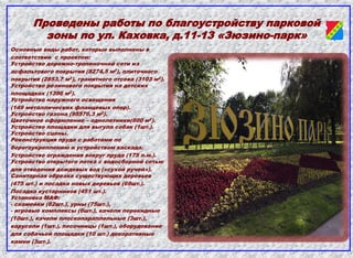 Проведены работы по благоустройству парковой
зоны по ул. Каховка, д.11-13 «Зюзино-парк»
Основные виды работ, которые выполнены в
соответствии с проектом:
Устройство дорожно-тропиночной сети из
асфальтового покрытия (8274,5 м2), плиточного
покрытия (2853,7 м2), гранитного отсева (3103 м2).
Устройство резинового покрытия на детских
площадках (1396 м2).
Устройство наружного освещения
(149 металлических фланцевых опор).
Устройство газона (95576,3 м2).
Цветочное оформление – однолетники(800 м2).
Устройство площадки для выгула собак (1шт.).
Устройство сцены.
Реконструкция пруда с работами по
берегоукреплению и устройством каскада.
Устройство ограждения вокруг пруда (175 п.м.).
Устройство открытого лотка с водосборной сетью
для отведения дождевых вод («сухой ручей»).
Санитарная обрезка существующих деревьев
(475 шт.) и посадка новых деревьев (69шт.).
Посадка кустарников (451 шт.).
Установка МАФ:
- скамейки (82шт.), урны (75шт.),
- игровые комплексы (6шт.), качели перекидные
(10шт.), качели плоскопараллельные (3шт.),
карусели (1шт.), песочницы (1шт.), оборудование
для собачьей площадки (10 шт.) декоративные
камни (3шт.).
 