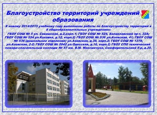 Благоустройство территорий учреждений
образования
К новому 2014/2015 учебному году выполнены работы по благоустройству территорий в
8 общеобразовательных учреждениях:
ГБОУ СОШ № 5 ул. Сивашская, д.2,корп.1; ГБОУ СОШ № 524, Балаклавский пр-т, 32А;
ГБОУ СОШ № 554 ул.Каховка, д.12, корп.2; ГБОУ СОШ № 536 ул.Азовская, 41; ГБОУ СОШ
№ 536 (дошкольное отделение) ул.Азовская, д.39, корп.2; ГБОУ СОШ № 1279,
ул.Азовская, 2-2; ГБОУ СОШ № 2042 ул.Одесская, д.16, корп.2; ГБОУ СПО технический
пожаро-спасательный колледж № 57 им. В.М. Максимчука, Симферопольский б-р, д.20.
 