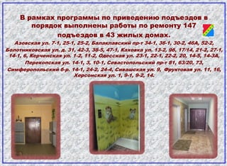В рамках программы по приведению подъездов в
порядок выполнены работы по ремонту 147
подъездов в 43 жилых домах.
Азовская ул. 7-1, 25-1, 25-2, Балаклавский пр-т 34-1, 36-1, 30-2, 46А, 52-2,
Болотниковская ул. д. 31, 42-3, 38-5, 47-1, Каховка ул. 13-2, 9б, 17/14, 21-2, 27-1,
14-1, 6, Керченская ул. 1-2, 11-2, Одесская ул. 23-1, 22-1, 22-2, 20, 14-5, 14-3А,
Перекопская ул. 14-1, 3, 10-1, Севастопольский пр-т 81, 63/20, 73,
Симферопольский б-р. 14-1, 24-2, 24-4, Сивашская ул. 9, Фруктовая ул. 11, 16,
Херсонская ул. 1, 9-1, 9-2, 14.
 