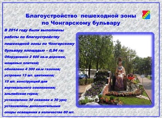 Благоустройство пешеходной зоны
по Чонгарскому бульвару
В 2014 году были выполнены
работы по благоустройству
пешеходной зоны по Чонгарскому
бульвару площадью – 0,94 га:
Оборудовано 2 600 кв.м дорожек,
мощеных плиткой;
обновлено 4 300 кв.м газонов;
устроено 13 шт. цветников;
15 шт. конструкций для
вертикального озеленения;
альпийская горка;
установлено 30 скамеек и 30 урн;
установлены дополнительные
опоры освещения в количестве 60 шт.
 