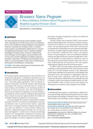 PROFESSIONAL PRACTICE
Copyright © 2014 Wound, Ostomy and Continence Nurses Society™. Unauthorized reproduction of this article is prohibited.
136 J WOCN ■ March/April 2014 Copyright © 2014 by the Wound, Ostomy and Continence Nurses Society™
J Wound Ostomy Continence Nurs. 2014;41(2):136-141.
Published by Lippincott Williams & Wilkins
Resource Nurse Program
A Nurse-Initiated, Evidence-Based Program to Eliminate
Hospital-Acquired Pressure Ulcers
Nancy Beinlich Ⅲ Anita Meehan
■ ABSTRACT
This article describes the process used to establish a system-
wide, sustainable team of staff nurses to serve as unit-based re-
source nurses charged with aiding colleagues in the assessment,
treatment, and prevention of pressure ulcers. A multidisci-
plinary program was developed to address barriers in prevent-
ing hospital-acquired pressure ulcers, including incomplete
knowledge of causative factors, confusion in determining
wound etiology, incorrect staging, inaccurate Braden Scale
scoring, and inconsistent application of evidence-supported
prevention interventions. The Resource Nurse Program was ini-
tiated in a community-based 511-bed, acute care teaching hos-
pital located in the Midwestern United States.
KEY WORDS: cost analysis, peer-to-peer learning, pressure ulcer
prevention, resource nurse, HAPU
Ⅲ Nancy Beinlich, MSN, RN, CWON, Director, Wound Center, Akron
General Medical Center, Akron, Ohio.
Ⅲ Anita Meehan, MSN, RN-BC, CNS, ONC, Clinical Nurse Specialist,
Gerontology, Akron General Medical Center, Akron, Ohio.
The authors declare no conﬂicts of interest.
Correspondence: Nancy Beinlich, MSN, RN, CWON, Akron General
Medical Center, 400 Wabash Ave, Akron, OH 44307 (nancy.
beinlich@akrongeneral.org).
DOI: 10.1097/WON.0000000000000001
■ Introduction
Preventing hospital-acquired pressure ulcers (HAPUs) is of
paramount importance as healthcare providers focus on
challenges related to providing high-quality, cost-effective
care. A growing aging population, with associated in-
creases in prevalence of chronic diseases and advancing
technology that increases survival rates for victims of
major trauma, all contribute to an increasing number of
patients at risk for pressure ulcer (PU) development.1,2
Pressure ulcers represent a signiﬁcant economic burden to
the healthcare system; analysis of Medicare data ﬁnds that
these wounds account for approximately $2.3 billion to
3.6 billion dollars in healthcare costs each year.3
Given the signiﬁcant economic and healthcare burden
associated with PUs, providers are challenged to look for
cost-effective ways to prevent these lesions, especially
when they are hospital acquired. Hospital acquired pres-
sure ulcers are deﬁned as a nurse-sensitive quality care
indicator, implying that good nursing care can prevent
their development.4
A pilot survey of nurse's knowledge
related to PU management conducted by Ilesanmi and
associates5
reports that effective prevention demands ade-
quate knowledge of evidence-supported assessment and
prevention strategies as opposed to reliance on traditional
or ritualistic practices.
Wound, ostomy and continence (WOC) nurses possess
advanced knowledge in the assessment, treatment, and pre-
vention of PUs and serve as an important resource for staff
nurses. The specialized practice of the WOC nurse focuses
on identiﬁcation of population trends, planning and imple-
mentation of quality improvement strategies, and evalua-
tion of outcomes.6 While the WOC nurse is an effective
resource for preventing PUs, there are insufﬁcient numbers
of these specialized clinicians, and not enough time to edu-
cate the number of staff required to effectively assist in
decreasing these preventable wounds in the acute care set-
ting.7 Monitoring risk and reduction of PUs also requires
organizational support and unit-level interactions.8
In 2009, while reviewing charts during clinical wound
rounding, an advanced practice WOC nurse from the wound
center of a 511-bed hospital located in the Midwestern
United States identiﬁed inconsistencies in both Braden Risk
Assessment scores and initiation of appropriate interven-
tions by staff nurses. During the same time period, the
Centers for Medicare & Medicaid Services publically reported
a change in policy that impacted reimbursement for treat-
ment of HAPUs. These 2 events served as the impetus for
development of a Resource Nurse program at our facility.
■ Intervention
A multidisciplinary program was developed to address bar-
riers in preventing hospital-acquired pressure ulcers, includ-
ing incomplete knowledge of causative factors, confusion in
determining wound etiology, incorrect staging, inaccurate
JWOCN-D-12-00102R1.indd 136JWOCN-D-12-00102R1.indd 136 2/22/14 9:15 PM2/22/14 9:15 PM
 