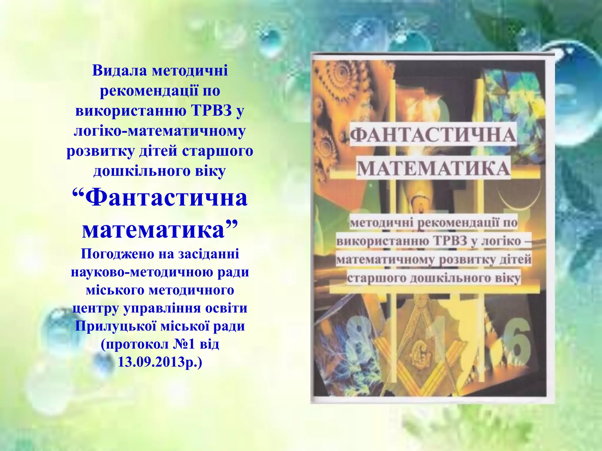 Видала методичні
рекомендації по
використанню ТРВЗ у
логіко-математичному
розвитку дітей старшого
дошкільного віку
“Фантастична
математика”
Погоджено на засіданні
науково-методичною ради
міського методичного
центру управління освіти
Прилуцької міської ради
(протокол №1 від
13.09.2013р.)
 