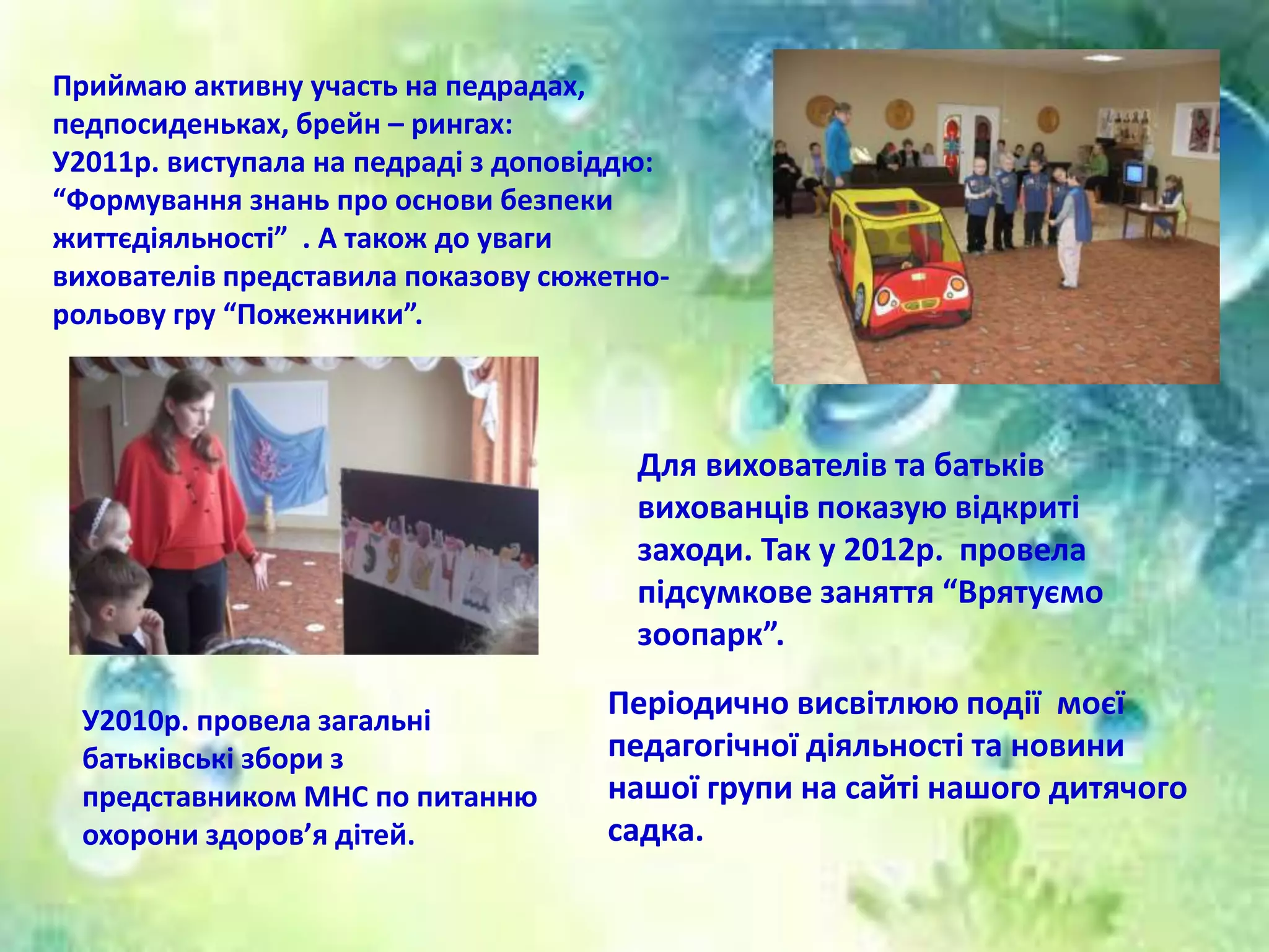 Періодично висвітлюю події моєї
педагогічної діяльності та новини
нашої групи на сайті нашого дитячого
садка.
Приймаю активну участь на педрадах,
педпосиденьках, брейн – рингах:
У2011р. виступала на педраді з доповіддю:
“Формування знань про основи безпеки
життєдіяльності” . А також до уваги
вихователів представила показову сюжетно-
рольову гру “Пожежники”.
Для вихователів та батьків
вихованців показую відкриті
заходи. Так у 2012р. провела
підсумкове заняття “Врятуємо
зоопарк”.
У2010р. провела загальні
батьківські збори з
представником МНС по питанню
охорони здоров’я дітей.
 