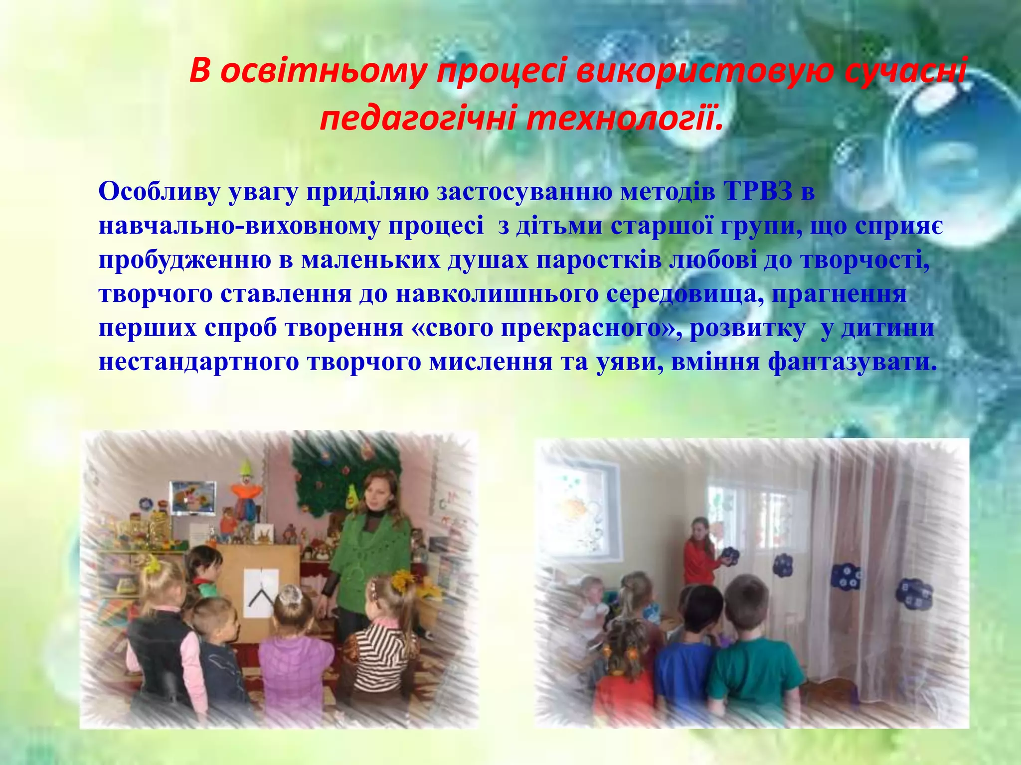В освітньому процесі використовую сучасні
педагогічні технології.
Особливу увагу приділяю застосуванню методів ТРВЗ в
навчально-виховному процесі з дітьми старшої групи, що сприяє
пробудженню в маленьких душах паростків любові до творчості,
творчого ставлення до навколишнього середовища, прагнення
перших спроб творення «свого прекрасного», розвитку у дитини
нестандартного творчого мислення та уяви, вміння фантазувати.
 