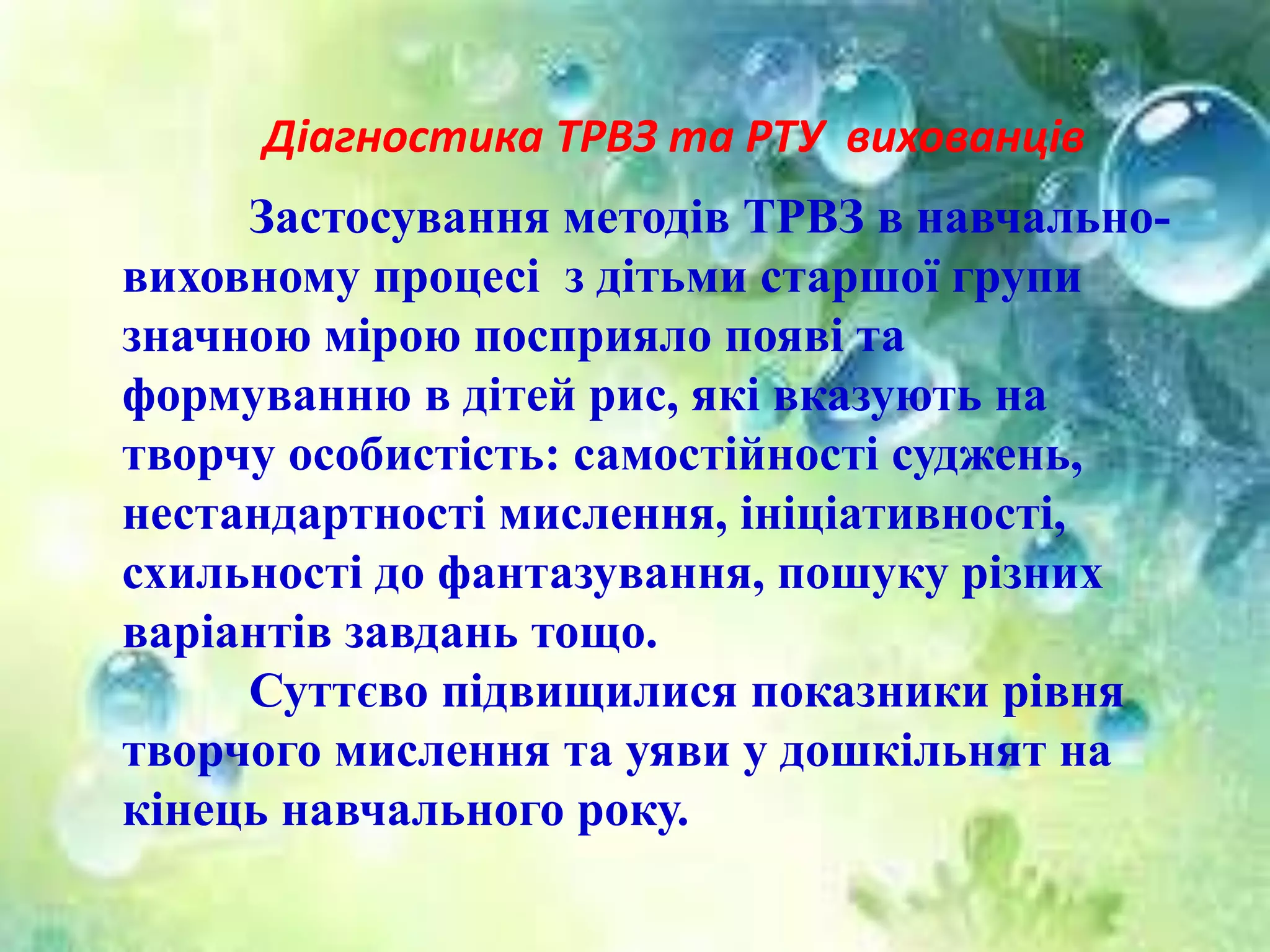 Діагностика ТРВЗ та РТУ вихованців
Застосування методів ТРВЗ в навчально-
виховному процесі з дітьми старшої групи
значною мірою посприяло появі та
формуванню в дітей рис, які вказують на
творчу особистість: самостійності суджень,
нестандартності мислення, ініціативності,
схильності до фантазування, пошуку різних
варіантів завдань тощо.
Суттєво підвищилися показники рівня
творчого мислення та уяви у дошкільнят на
кінець навчального року.
 