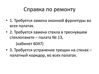 Справка по ремонту
• 1. Требуется замена оконной фурнитуры во
всех палатах.
• 2. Требуется замена стекла в треснувшем
стеклопакете – палата № 13,
(кабинет 6047)
• 3. Требуется устранение трещин на стенах –
палатный коридор, во всех палатах.
 