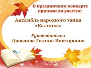 В праздничном концерте
принимали участие:
Ансамбль народного танца
«Калинка»
Руководитель:
Дроздова Галина Викторовна