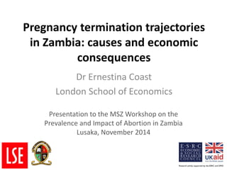 Pregnancy termination trajectories
in Zambia: causes and economic
consequences
Dr Ernestina Coast
London School of Economics
Presentation to the MSZ Workshop on the
Prevalence and Impact of Abortion in Zambia
Lusaka, November 2014
 