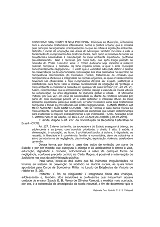 CONFORME SUA COMPETÊNCIA PRECÍPUA Compete ao Município, juntamente
com a sociedade diretamente interessada, definir a política urbana, que é limitada
pelo princípio da legalidade, principalmente no que se refere à legislação ambiental.
Definido o modo de ocupação das áreas do Município, também incumbe a este a
fiscalização do cumprimento das diretrizes locais, bem como a iniciativa de tomar as
providências necessárias à manutenção do meio ambiente equilibrado, conforme
pré-estabelecido. Não é razoável, por outro lado, que após longo período de
omissão do Poder Executivo local, o Poder Judiciário seja impelido a resolver
questão complexa e delicada, de forte impacto social, a qual o ente municipal
convenientemente negligenciou. É certo que o Judiciário não pode definir o critério
de conveniência ou de oportunidade com relação aos atos praticados no exercício de
competência discricionária do Executivo. Porém, tratando-se de omissão que
compromete a eficácia e a integridade de normas cogentes, as quais invariavelmente
deveriam ser observadas e cujo cumprimento deveria ser exigido, justificável a
interferência para fazer valer a diretiva constitucional da obrigação de "proteger o
meio ambiente e combater a poluição em qualquer de suas formas" (CF, art. 23, VI).
Assim, recomendável que o administrador público planeje e execute os meios viáveis
de recuperação da área degradada de maneira global e eficaz. O Ministério
Público, por sua vez, em caso de necessidade ou diante da renitente omissão por
parte do ente municipal poderá vir a juízo defender o interesse difuso ao meio
ambiente equilibrado, para que então sim, o Poder Executivo Local seja diretamente
compelido a tomar as providências até então negligenciadas. DANOS MORAIS AO
MEIO AMBIENTE NÃO CONFIGURADO Não se verifica in casu danos morais ao
meio ambiente, porquanto não demonstrado os elementos que seriam determinantes
para evidenciar o prejuízo extrapatrimonial a ser indenizado. (TJSC, Apelação Cível
n. 2010.007289-9, da Capital, rel. Des. LUIZ CÉZAR MEDEIROS, j. 05-07-2010).
E, ainda, dispõe o art. 227, da Constituição da República Federativa do
Brasil - CRFB:
Art. 227. É dever da família, da sociedade e do Estado assegurar à criança, ao
adolescente e ao jovem, com absoluta prioridade, o direito à vida, à saúde, à
alimentação, à educação, ao lazer, à profissionalização, à cultura, à dignidade, ao
respeito, à liberdade e à convivência familiar e comunitária, além de colocá-los a
salvo de toda forma de negligência, discriminação, exploração, violência, crueldade e
opressão.
Dessa forma, por tratar o caso dos autos de omissão por parte do
Estado e por ser medida que assegura à criança e ao adolescente o direito à vida,
educação, dignidade e respeito, colocando-os a salvo de qualquer forma de
negligência, conforme preceito contido na Carta Magna, é possível a intervenção do
Judiciário nos atos da administração pública.
Para tanto, extrai-se dos autos que há inúmeras irregularidades no
tocante ao sistema de prevenção de incêndio na aludida escola, as quais foram
apontadas pelo Corpo de Bombeiros Militar no Laudo de Exigências de Vistoria de
Habite-se (fl. 36).
Portanto, a fim de resguardar a integridade física das crianças,
adolescentes e, também, dos servidores e professores que frequentam aquela
unidade de ensino (Escola E. B. Nereu de Oliveira Ramos), a medida mais acertada,
por ora, é a concessão da antecipação da tutela recursal, a fim de determinar que o
Gabinete Des. Rodolfo C. R. S. Tridapalli
 