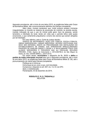 Agravado providencie, até o início do ano letivo 2015, as exigências feitas pelo Corpo
de Bombeiros Militar, até o pronunciamento definitivo da Câmara competente.
Além disso, cumpre esclarecer que, muito embora existam inúmeras
irregularidades no tocante ao sistema de prevenção de incêndio na aludida escola,
inexiste indicação de que o uso do imóvel pode gerar risco às pessoas, sendo
temerária a interdição do local, tendo em vista que o período letivo está quase
encerrando, o que certamente prejudicaria o ensino dos alunos que seriam atingidos
por tal interdição.
Em caso idêntico, esta e. Corte de Justiça decidiu:
AGRAVO DE INSTRUMENTO. AÇÃO CIVIL PÚBLICA. ESCOLA PÚBLICA.
OBRAS EMERGENCIAIS. LIMINAR INDEFERIDA. DECISÃO HOSTILIZADA QUE
DEVE SER DEFERIDA, DIANTE DA PRECARIEDADE DAS INSTALAÇÕES DO
ESTABELECIMENTO DE ENSINO, QUE APRESENTAM IRREGULARIDADES
PASSÍVEIS DE ENSEJAR DANOS À SAÚDE E À INCOLUMIDADE FÍSICA DOS
ALUNOS, SERVIDORES E TERCEIROS QUE ALI CIRCULAM. RECURSO
PROVIDO. (TJSC, Agravo de Instrumento n. 2014.000756-4, de São Miguel do
Oeste, rel. Des. CESAR ABREU, j. 29-07-2014).
Em assim sendo, reconsidero o despacho de fls. 50/53 e defiro o
pedido de tutela antecipada recursal para que o Agravado providencie, até o início
do ano letivo 2015, as exigências feitas pelo Corpo de Bombeiros Militar (fl. 36), até o
pronunciamento de mérito pela Câmara competente.
Publique-se e intime-se.
Comunique-se ao Juízo a quo, com brevidade.
Cumpra-se o disposto no art. 527, inc. V e VI, do CPC.
Após, à redistribuição.
Florianópolis, 03 de dezembro de 2014.
RODOLFO C. R. S. TRIDAPALLI
RELATOR
2
Gabinete Des. Rodolfo C. R. S. Tridapalli
 