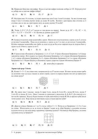 16. Prirodan broj ima tri cifre. Kada se wegove cifre pomno`e dobija se 135. Koji rezultat
se dobija ako se wegove cifre saberu?
A) 14 B) 15 V) 16 G) 17 D) 18
17. Restoran ima 16 stolova, od kojih svaki ima ili 3 ili 4 ili 6 stolica. Za sve stolove koji
imaju 3 ili 4 stolice ukupno mo`e da sedne 36 osoba. Koliko u restoranu ima stolova sa 3
stolice, ako se zna da u restoranu mogu da sednu ukupno 72 osobe?
A) 4 B) 5 V) 6 G) 7 D) 8
18. Ta~ke A, B, C, D, E i F nalaze se tim redom na pravoj. Znamo da je AF = 35, AC = 12,
BD = 11, CE = 12 i DF = 16. Kolika je du`ina du`i BE?
A) 13 B) 14 V) 15 G) 16 D) 17
19. Julija je podelila svoje kamen~i}e u grupe. Nakon {to ih je podelila u grupe od po 3, ostala
su joj jo{ 2 kamen~i}a. Onda ih je podelila u grupe od po 5 i opet su joj ostala 2 kamen~i}a.
Koliko najmawe kamen~i}a ona treba da doda da joj ne bi ostao nijedan kada ih podeli bilo u
grupe od po 3 bilo u grupe od po 5.
A) 3 B) 1 V) 4 G) 10 D) 13
20. Strane kocke obele`ene su brojevima 1, 2, 3, 4, 5 i 6. Strane obele`ene brojevima 1 i 6 imaju
zajedni~ku ivicu. Isto va`i i za strane obele`ene brojevima 1 i 5, strane obele`ene brojevima
1 i 2, strane obele`ene brojevima 6 i 5, strane obele`ene brojevima 6 i 4 i strane obele`ene
brojevima 6 i 2. Kojim brojem je obele`ena strana suprotna strani obele`enoj brojem 4?
A) 1 B) 2 V) 3 G) 4 D) nemogu}e je odrediti
Zadaci koji vrede 5 poena
21. Kocka 3×3×3, na slici levo, napravqena je od 27 malih kocki. Koliko malih kocki treba
da skloni{ tako da kada gleda{ sa desne strane, odozgo i spreda vidi{ ono {to je prikazano
na slici desno?
A) 4 B) 5 V) 6 G) 7 D) 9
22. Na disku ima 5 pesama: pesma A traje 3 min, pesma B 2 min 30 s, pesma V 2 min, pesma G
1 min 30 s i pesma D 4 min. Ovih 5 pesama su snimqene u redosledu A, B, V, G, D i emituju se u
petqi bez prekida. Kada je Adam iza{ao iz ku}e emitovana je pesma V. On se vratio ku}i posle
ta~no jednog sata. Koja pesma je emitovana kada se Adam vratio ku}i?
A) A B) B V) V G) G D) D
23. Dejan je upisao brojeve od 1 do 9 u poqa tabele 3 × 3. Po~eo je sa brojevima 1, 2, 3 i 4 kao
na slici. Ispostavqa se da za poqe sa brojem 5 va`i da je zbir brojeva u susednim poqima
(susedna poqa su ona koja imaju zajedni~ku stranicu) jednak 9. Koliki je zbir brojeva u poqima
susednim poqu sa brojem 6?
A) 14 B) 15 V) 17 G) 28 D) 29
5  6. razred c⃝ Dru{tvo matemati~ara Srbije 3
 