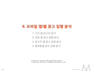 14 ⓒ MezzoMedia Inc.
II. 모바일 앱/웹 광고 집행 분석
1. 기간 별 광고비 분석
2. 업종 별 광고 집행 분석
3. 광고주 별 광고 집행 분석
4. 플랫폼별 광고 집행 분석
※ 페이스북 & 구글(유튜브 포함)은 집행 분석에서 제외 됨
※ 다음카카오는 광고비 분석 시, 플랫폼 별 구분 됨(다음 / 카카오)
 
