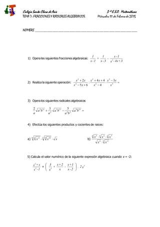 Colegio Santa Clara de Asís 3·º E.S.O. Matemáticas
TEMA 7: FRACCIONES Y RADICALES ALGEBRAICOS. Miércoles 11 de Febrero de 2015
NOMBRE ______________________________________________________
1) Opera las siguientes fracciones algebraicas:
3+4x-x
1-x
-
3-x
1
+
1-x
1
2
2) Realiza la siguiente operación: 






3
2
2
2
2
2
3
4
44
:
65
2
x
xx
x
xx
xx
xx
3) Opera los siguientes radicales algebraicos
 159
24
115
2
113 532
ba
ba
ba
a
ba
a
4) Efectúa los siguientes productos y cocientes de raices:
a) xxx 3 15 198 6 11
b)
5 114
2 75 24 5
xx
xxx


5) Calcula el valor numérico de la siguiente expresión algebraica cuando x = -2:
1-x
x+x
2
2
+ x2.
2-x
1+x
-
x
2+x
+
x
3 2
2






 