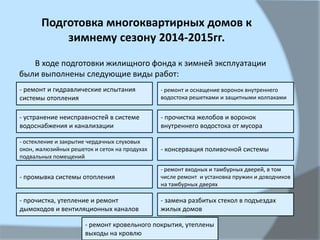 Подготовка многоквартирных домов к
зимнему сезону 2014-2015гг.
В ходе подготовки жилищного фонда к зимней эксплуатации
были выполнены следующие виды работ:
- ремонт и гидравлические испытания
системы отопления
- остекление и закрытие чердачных слуховых
окон, жалюзийных решеток и сеток на продухах
подвальных помещений
- устранение неисправностей в системе
водоснабжения и канализации
- прочистка, утепление и ремонт
дымоходов и вентиляционных каналов
- замена разбитых стекол в подъездах
жилых домов
- ремонт входных и тамбурных дверей, в том
числе ремонт и установка пружин и доводчиков
на тамбурных дверях
- консервация поливочной системы
- прочистка желобов и воронок
внутреннего водостока от мусора
- ремонт и оснащение воронок внутреннего
водостока решетками и защитными колпаками
- ремонт кровельного покрытия, утеплены
выходы на кровлю
- промывка системы отопления
 
