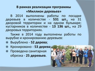 В рамках реализации программы
«Миллион деревьев»
В 2014 выполнены работы по посадке
деревьев в количестве - 531 шт., на 31
дворовой территории и на одном бульваре;
кустарников в количестве - 13 136 шт., на 29
дворовых территориях.
Также в 2014 году выполнены работы по
вырубке и кронированию деревьев:
 Вырублено - 52 дерева;
 Кронировано - 53 дерева;
 Проведена санитарная
обрезка - 25 деревьев.
 
