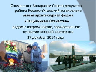 Совместно с Аппаратом Совета депутатов
района Косино-Ухтомский установлена
малая архитектурная форма
«Защитникам Отечества»
рядом с озером Святое, торжественное
открытие которой состоялось
27 декабря 2014 года.
 