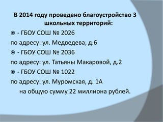 В 2014 году проведено благоустройство 3
школьных территорий:
 - ГБОУ СОШ № 2026
по адресу: ул. Медведева, д.6
 - ГБОУ СОШ № 2036
по адресу: ул. Татьяны Макаровой, д.2
 - ГБОУ СОШ № 1022
по адресу: ул. Муромская, д. 1А
на общую сумму 22 миллиона рублей.
 