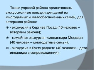Также управой района организованы
экскурсионные поездки для детей из
многодетных и малообеспеченных семей, для
ветеранов района:
 - экскурсия в Сергиев Посад (40 человек –
ветераны района);
 - семейная экскурсия «монастыри Москвы»
(40 человек – многодетные семьи);
 - экскурсия в Бухту радости (40 человек – дети-
инвалиды в сопровождении).
 